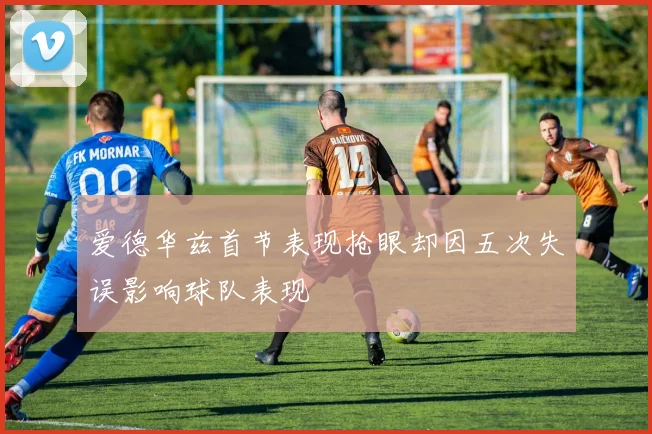 爱德华兹首节表现抢眼却因五次失误影响球队表现