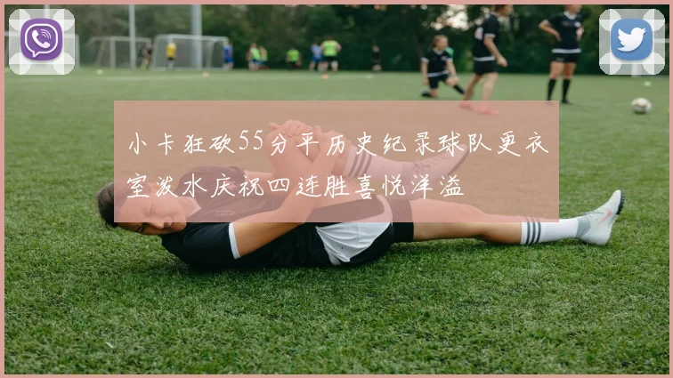 小卡狂砍55分平历史纪录球队更衣室泼水庆祝四连胜喜悦洋溢