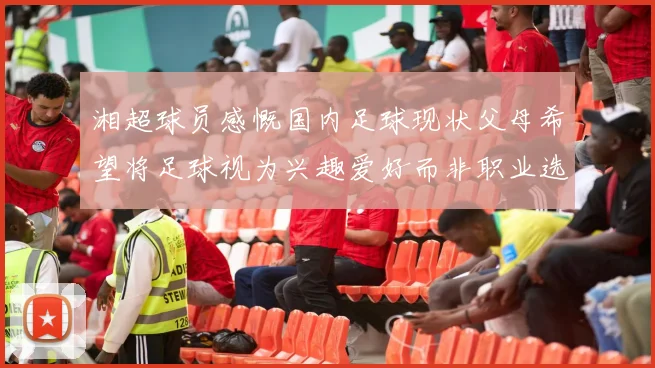 湘超球员感慨国内足球现状父母希望将足球视为兴趣爱好而非职业选择