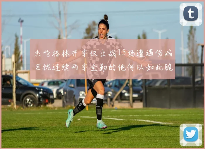 杰伦格林开季仅出战15场遭遇伤病困扰连续两季全勤的他何以如此脆弱