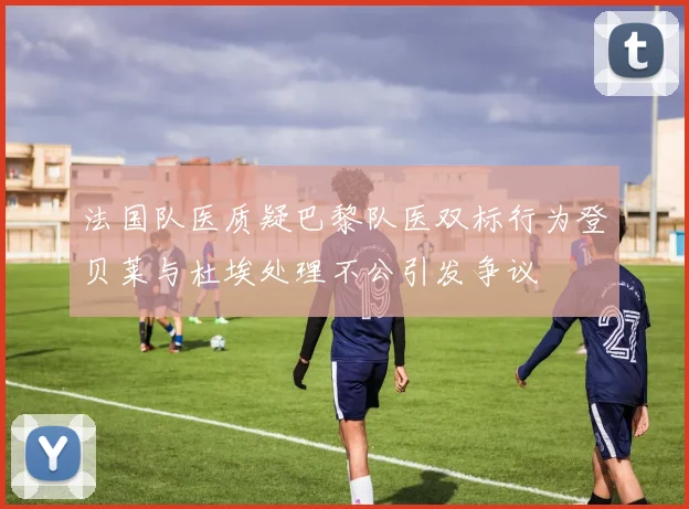 法国队医质疑巴黎队医双标行为登贝莱与杜埃处理不公引发争议