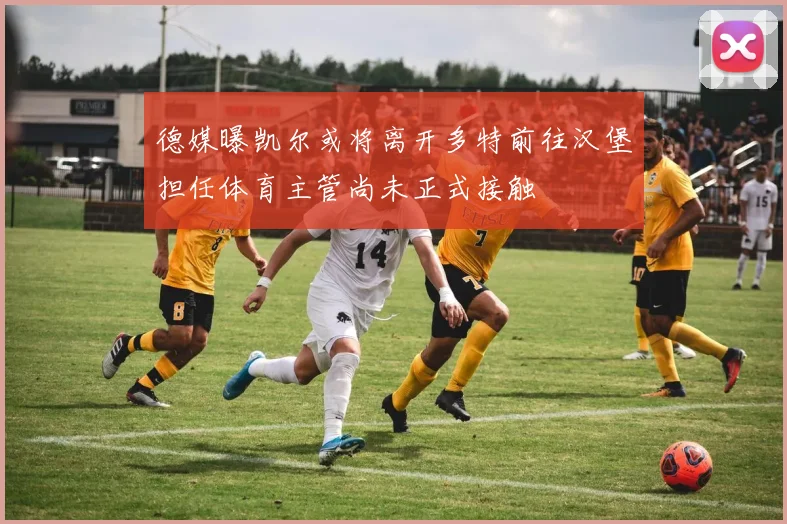 德媒曝凯尔或将离开多特前往汉堡担任体育主管尚未正式接触