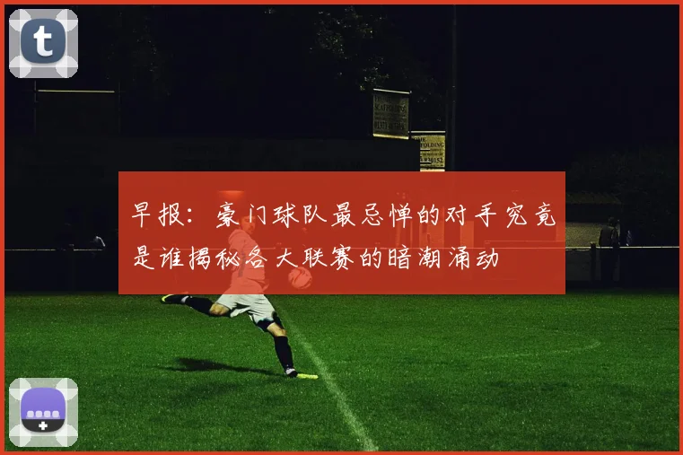早报：豪门球队最忌惮的对手究竟是谁揭秘各大联赛的暗潮涌动