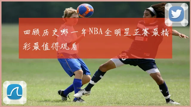回顾历史哪一年NBA全明星正赛最精彩最值得观看