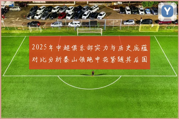 2025年中超俱乐部实力与历史底蕴对比分析泰山领跑申花紧随其后国安位居第三