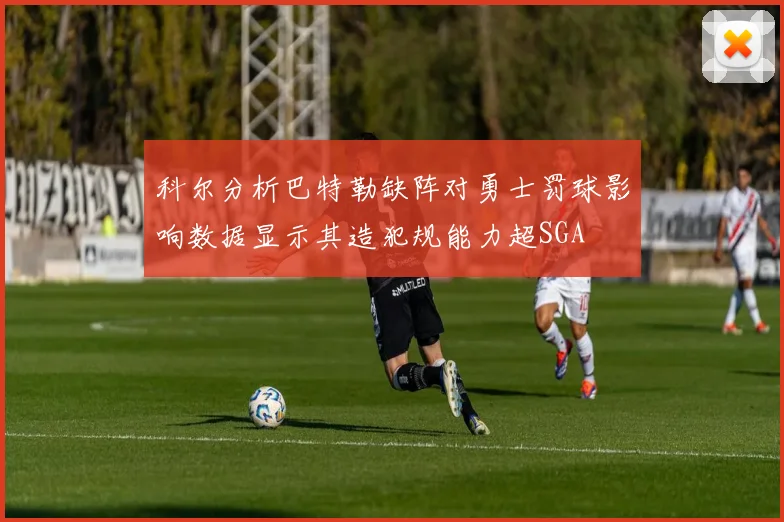 科尔分析巴特勒缺阵对勇士罚球影响数据显示其造犯规能力超SGA