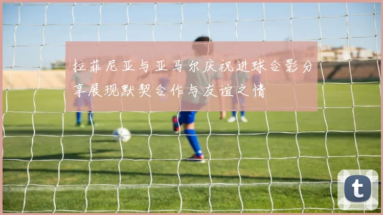 拉菲尼亚与亚马尔庆祝进球合影分享展现默契合作与友谊之情