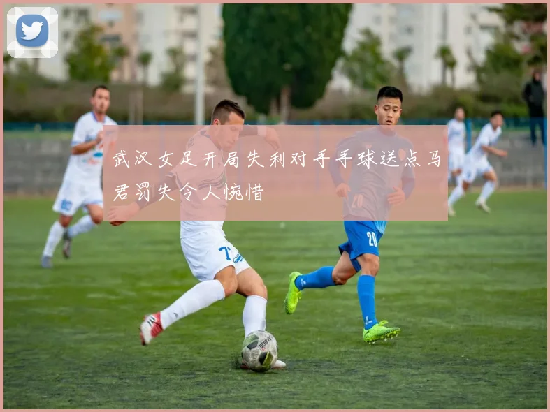 武汉女足开局失利对手手球送点马君罚失令人惋惜