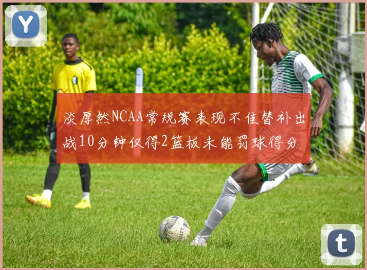 淡厚然NCAA常规赛表现不佳替补出战10分钟仅得2篮板未能罚球得分