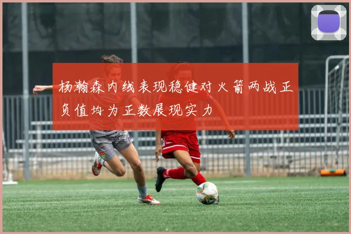 杨瀚森内线表现稳健对火箭两战正负值均为正数展现实力