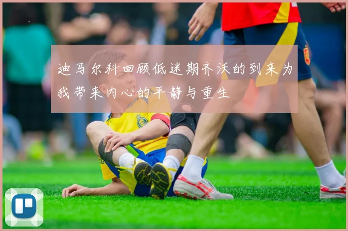 迪马尔科回顾低迷期齐沃的到来为我带来内心的平静与重生