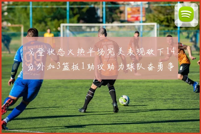 戈登状态火热半场完美表现砍下14分外加3篮板1助攻助力球队奋勇争先