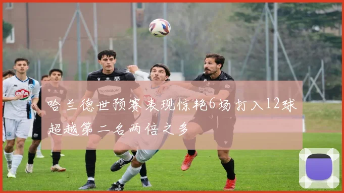 哈兰德世预赛表现惊艳6场打入12球超越第二名两倍之多