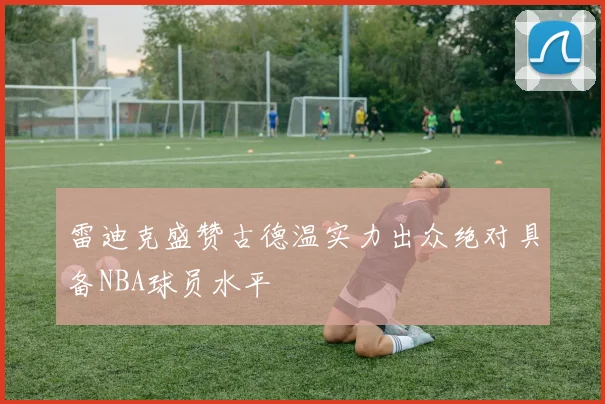 雷迪克盛赞古德温实力出众绝对具备NBA球员水平