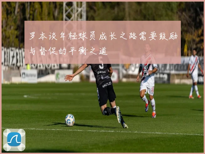 罗本谈年轻球员成长之路需要鼓励与督促的平衡之道