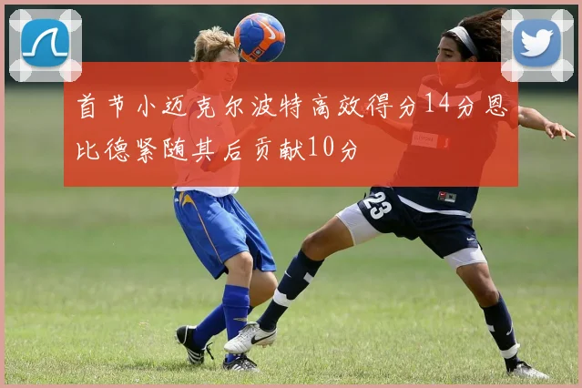 首节小迈克尔波特高效得分14分恩比德紧随其后贡献10分