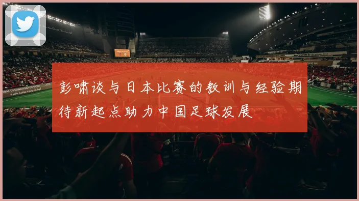 彭啸谈与日本比赛的教训与经验期待新起点助力中国足球发展