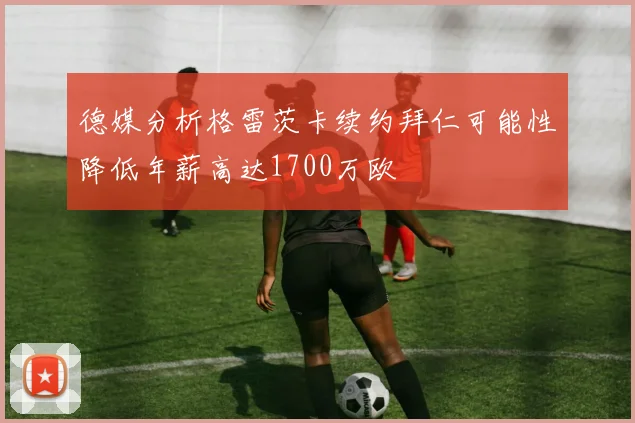 德媒分析格雷茨卡续约拜仁可能性降低年薪高达1700万欧