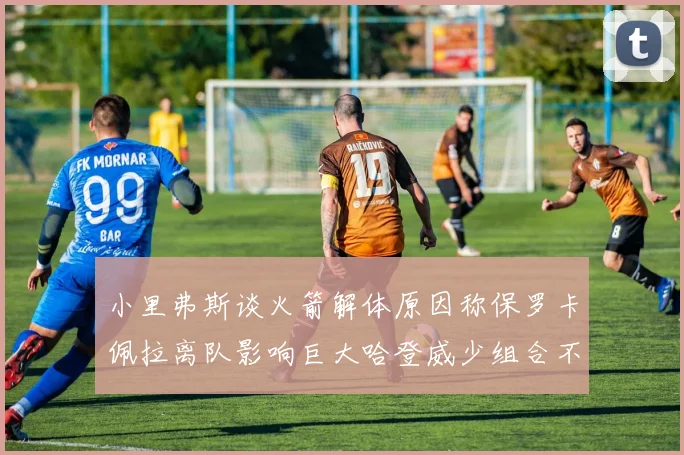 小里弗斯谈火箭解体原因称保罗卡佩拉离队影响巨大哈登威少组合不和谐