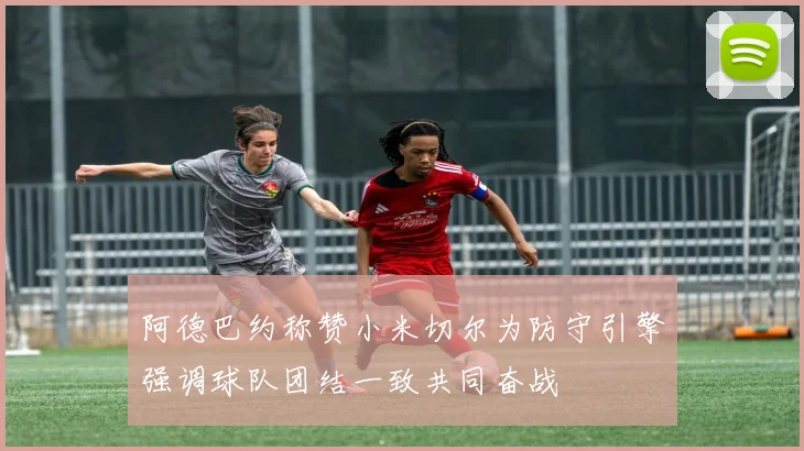 阿德巴约称赞小米切尔为防守引擎强调球队团结一致共同奋战