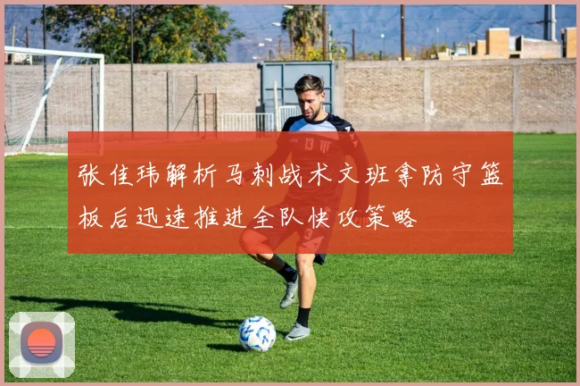 张佳玮解析马刺战术文班拿防守篮板后迅速推进全队快攻策略