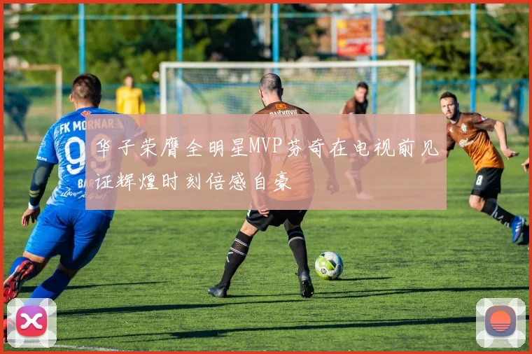 华子荣膺全明星MVP芬奇在电视前见证辉煌时刻倍感自豪